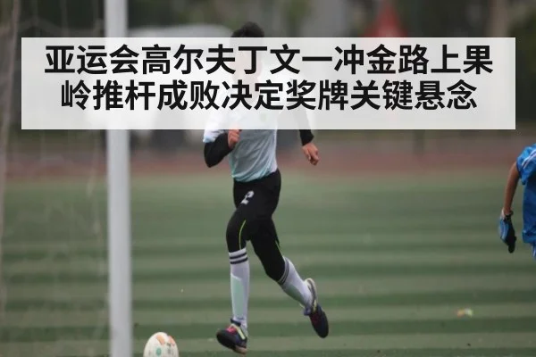 亚运会高尔夫丁文一冲金路上果岭推杆成败决定奖牌关键悬念 | leyu