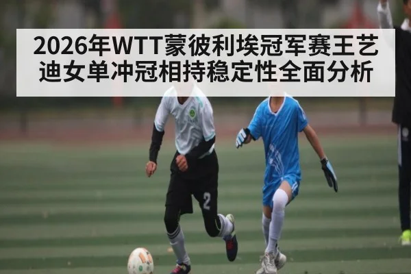 2026年WTT蒙彼利埃冠军赛王艺迪女单冲冠相持稳定性全面分析 | leyu