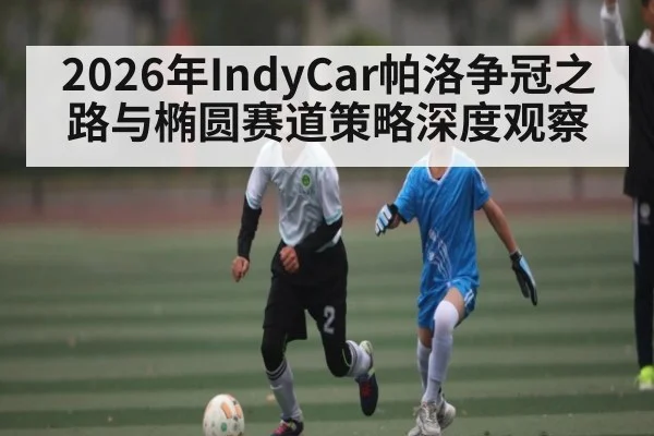 2026年IndyCar帕洛争冠之路与椭圆赛道策略深度观察